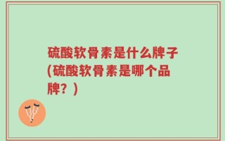 硫酸软骨素是什么牌子(硫酸软骨素是哪个品牌？)