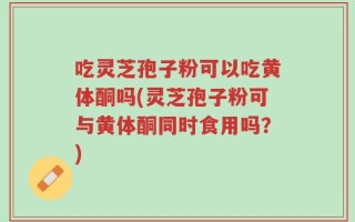 吃灵芝孢子粉可以吃黄体酮吗(灵芝孢子粉可与黄体酮同时食用吗？)