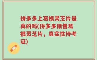 拼多多上葛根灵芝片是真的吗(拼多多销售葛根灵芝片，真实性待考证)