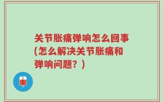关节胀痛弹响怎么回事(怎么解决关节胀痛和弹响问题？)