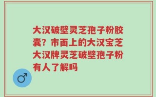 大汉破壁灵芝孢子粉胶囊？市面上的大汉宝芝大汉牌灵芝破壁孢子粉有人了解吗