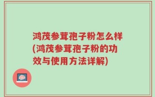 鸿茂参茸孢子粉怎么样(鸿茂参茸孢子粉的功效与使用方法详解)