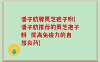潘子航牌灵芝孢子粉(潘子航推荐的灵芝孢子粉  提高免疫力的自然良药)
