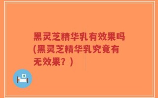 黑灵芝精华乳有效果吗(黑灵芝精华乳究竟有无效果？)