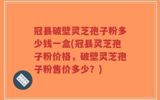 冠县破壁灵芝孢子粉多少钱一盒(冠县灵芝孢子粉价格，破壁灵芝孢子粉售价多少？)