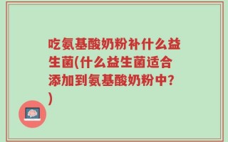 吃氨基酸奶粉补什么益生菌(什么益生菌适合添加到氨基酸奶粉中？)