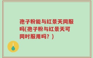 孢子粉能与红景天同服吗(孢子粉与红景天可同时服用吗？)