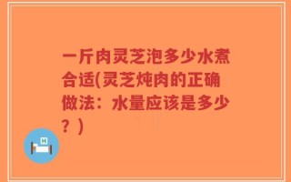 一斤肉灵芝泡多少水煮合适(灵芝炖肉的正确做法：水量应该是多少？)