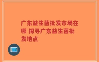 广东益生菌批发市场在哪 探寻广东益生菌批发地点