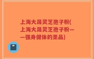 上海大晟灵芝孢子粉(上海大晟灵芝孢子粉——强身健体的圣品)