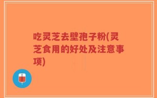 吃灵芝去壁孢子粉(灵芝食用的好处及注意事项)