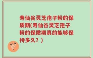 寿仙谷灵芝孢子粉的保质期(寿仙谷灵芝孢子粉的保质期真的能够保持多久？)
