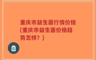 重庆市益生菌行情价格(重庆市益生菌价格趋势怎样？)