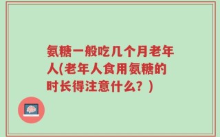 氨糖一般吃几个月老年人(老年人食用氨糖的时长得注意什么？)