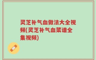 灵芝补气血做法大全视频(灵芝补气血菜谱全集视频)
