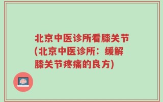 北京中医诊所看膝关节(北京中医诊所：缓解膝关节疼痛的良方)