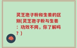 灵芝孢子粉和生姜的区别(灵芝孢子粉与生姜：功效不同，你了解吗？)
