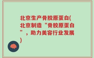 北京生产骨胶原蛋白(北京制造“骨胶原蛋白”，助力美容行业发展)