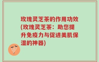 玫瑰灵芝茶的作用功效(玫瑰灵芝茶：助您提升免疫力与促进美肌保湿的神器)
