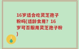 16岁适合吃灵芝孢子粉吗(适龄食用？16岁可否服用灵芝孢子粉)