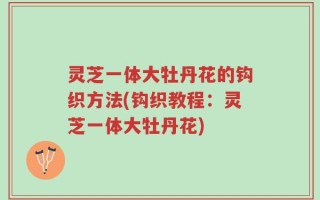 灵芝一体大牡丹花的钩织方法(钩织教程：灵芝一体大牡丹花)