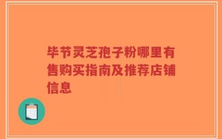 毕节灵芝孢子粉哪里有售购买指南及推荐店铺信息
