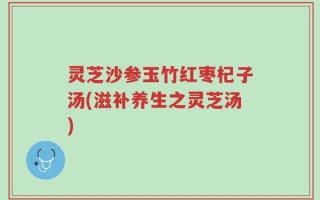 灵芝沙参玉竹红枣杞子汤(滋补养生之灵芝汤)