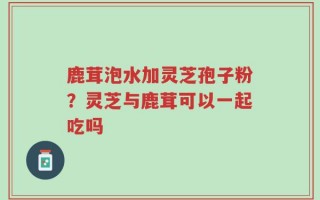 鹿茸泡水加灵芝孢子粉？灵芝与鹿茸可以一起吃吗