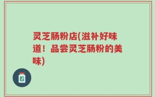灵芝肠粉店(滋补好味道！品尝灵芝肠粉的美味)