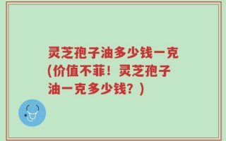 灵芝孢子油多少钱一克(价值不菲！灵芝孢子油一克多少钱？)