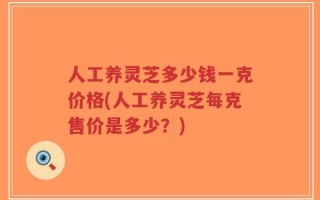 人工养灵芝多少钱一克价格(人工养灵芝每克售价是多少？)