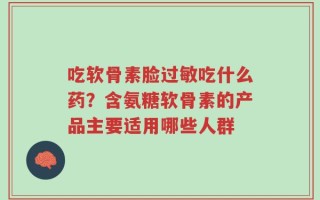 吃软骨素脸过敏吃什么药？含氨糖软骨素的产品主要适用哪些人群
