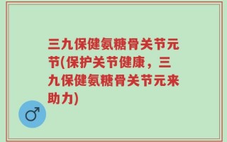 三九保健氨糖骨关节元节(保护关节健康，三九保健氨糖骨关节元来助力)