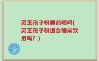 灵芝孢子粉睡前喝吗(灵芝孢子粉适合睡前饮用吗？)