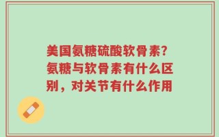 美国氨糖硫酸软骨素？氨糖与软骨素有什么区别，对关节有什么作用