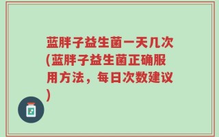 蓝胖子益生菌一天几次(蓝胖子益生菌正确服用方法，每日次数建议)