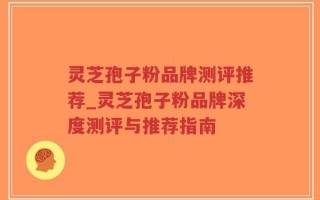 灵芝孢子粉品牌测评推荐_灵芝孢子粉品牌深度测评与推荐指南