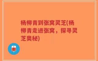 杨柳青到张窝灵芝(杨柳青走进张窝，探寻灵芝奥秘)