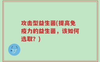 攻击型益生菌(提高免疫力的益生菌，该如何选取？)