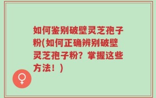 如何鉴别破壁灵芝孢子粉(如何正确辨别破壁灵芝孢子粉？掌握这些方法！)