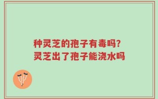 种灵芝的孢子有毒吗？灵芝出了孢子能浇水吗
