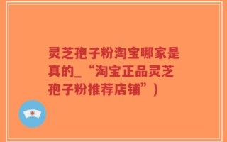 灵芝孢子粉淘宝哪家是真的_“淘宝正品灵芝孢子粉推荐店铺”)