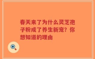 春天来了为什么灵芝孢子粉成了养生新宠？你想知道的理由