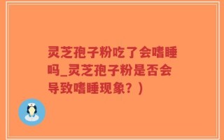 灵芝孢子粉吃了会嗜睡吗_灵芝孢子粉是否会导致嗜睡现象？)