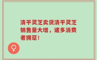 清平灵芝卖货清平灵芝销售量大增，诸多消费者拥趸！