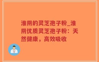 淮阴的灵芝孢子粉_淮阴优质灵芝孢子粉：天然健康，高效吸收