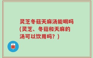 灵芝冬菇天麻汤能喝吗(灵芝、冬菇和天麻的汤可以饮用吗？)