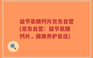 益节氨糖钙片京东自营(京东自营：益节氨糖钙片，健康养护首选)