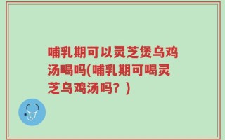 哺乳期可以灵芝煲乌鸡汤喝吗(哺乳期可喝灵芝乌鸡汤吗？)