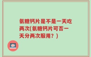 氨糖钙片是不是一天吃两次(氨糖钙片可否一天分两次服用？)